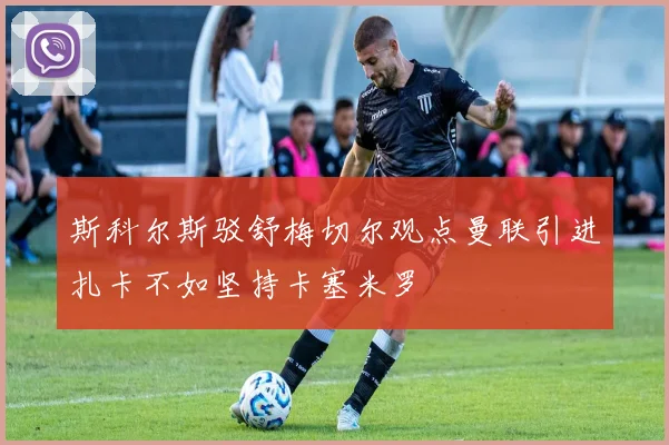 斯科尔斯驳舒梅切尔观点曼联引进扎卡不如坚持卡塞米罗