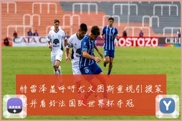 特雷泽盖呼吁尤文图斯重视引援策略并看好法国队世界杯夺冠
