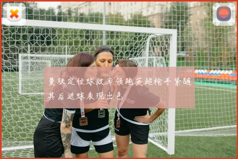 曼联定位球效率领跑英超枪手紧随其后进球表现出色