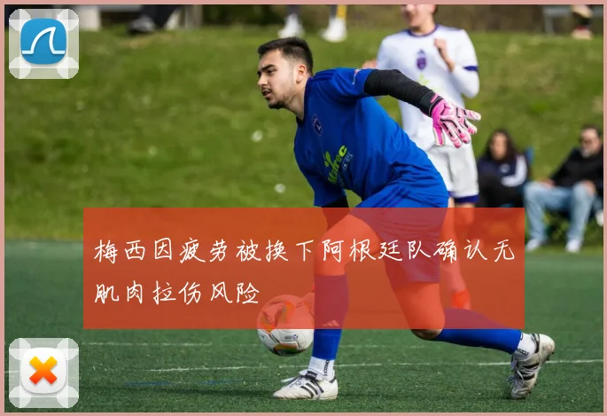 梅西因疲劳被换下阿根廷队确认无肌肉拉伤风险