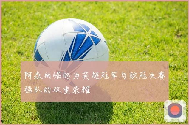 阿森纳崛起为英超冠军与欧冠决赛强队的双重荣耀