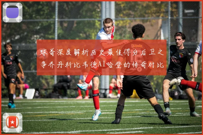 球哥深度解析历史最佳得分后卫之争乔丹科比韦德AI哈登的传奇对比