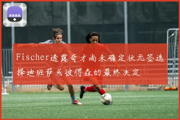 Fischer透露奇才尚未确定状元签选择迪班萨或彼得森的最终决定
