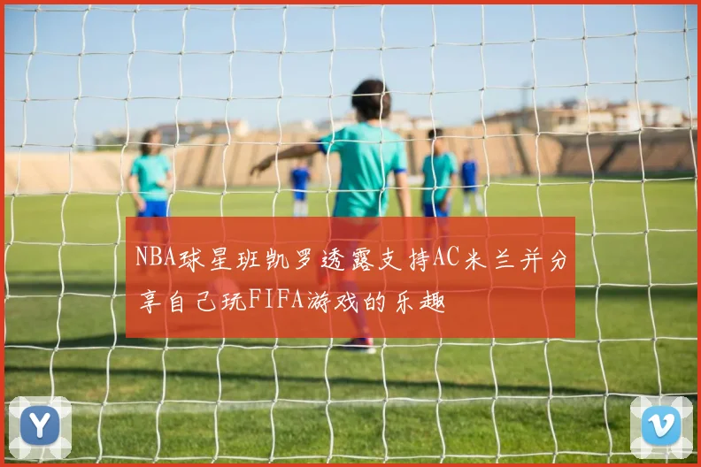 NBA球星班凯罗透露支持AC米兰并分享自己玩FIFA游戏的乐趣