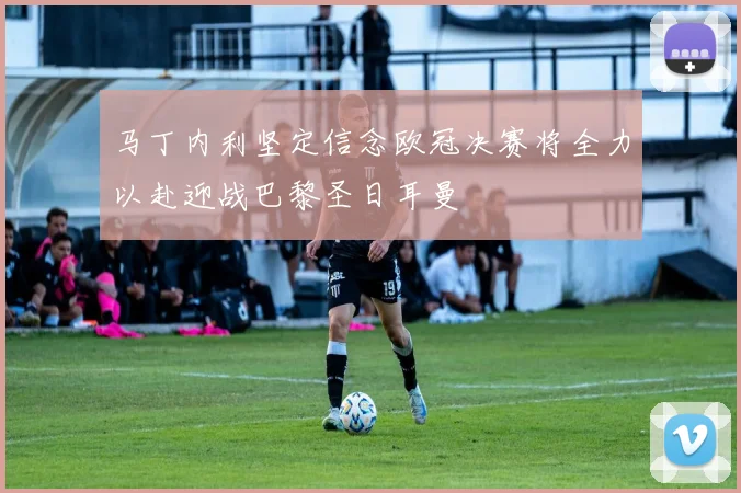 马丁内利坚定信念欧冠决赛将全力以赴迎战巴黎圣日耳曼