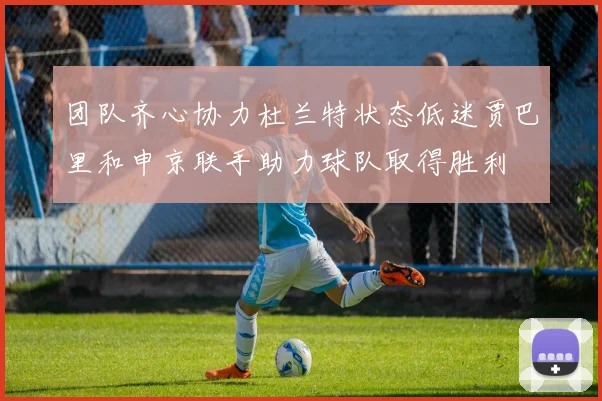 团队齐心协力杜兰特状态低迷贾巴里和申京联手助力球队取得胜利