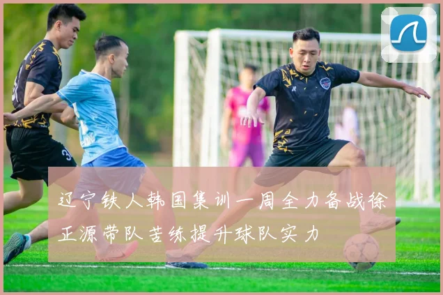 辽宁铁人韩国集训一周全力备战徐正源带队苦练提升球队实力