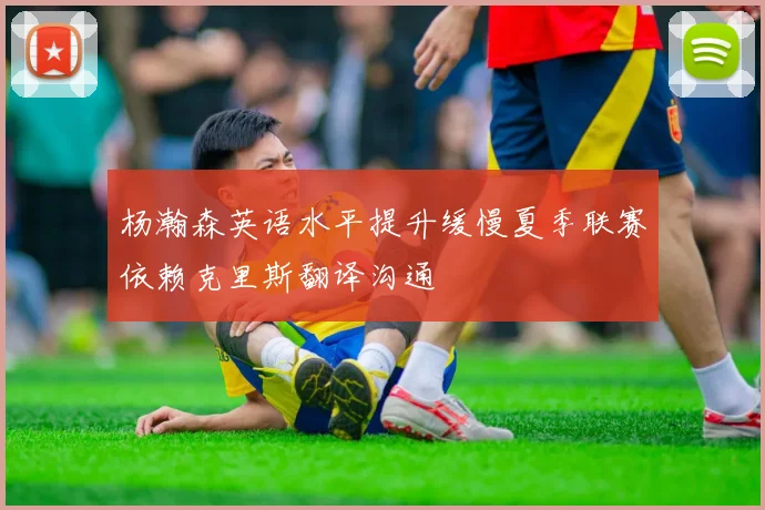 杨瀚森英语水平提升缓慢夏季联赛依赖克里斯翻译沟通