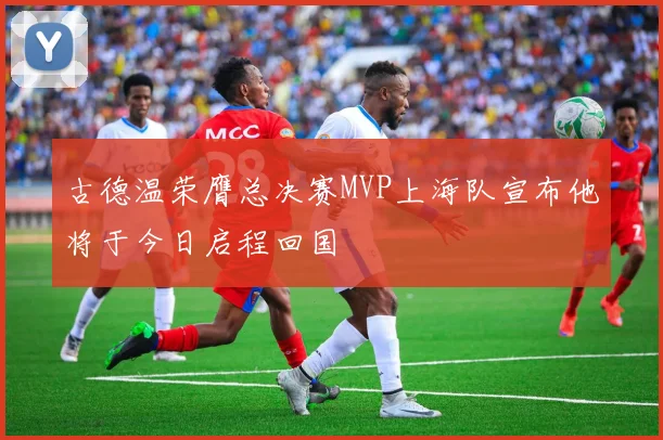 古德温荣膺总决赛MVP上海队宣布他将于今日启程回国