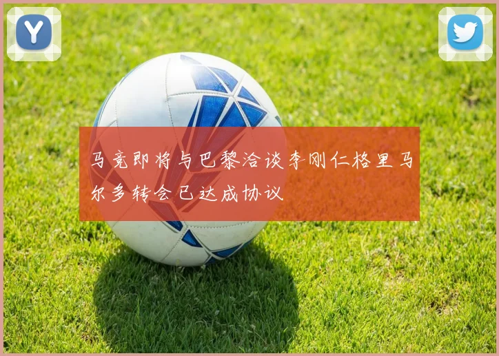 马竞即将与巴黎洽谈李刚仁格里马尔多转会已达成协议