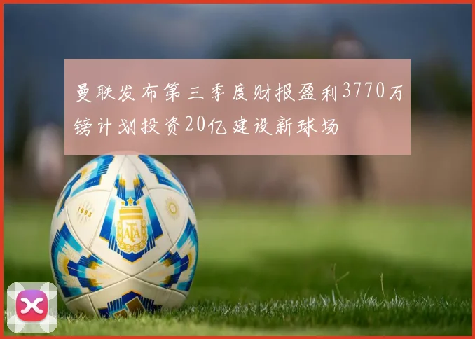 曼联发布第三季度财报盈利3770万镑计划投资20亿建设新球场
