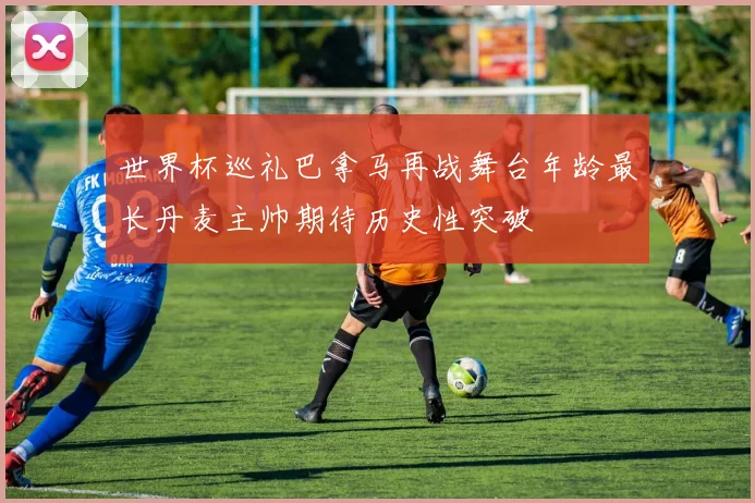 世界杯巡礼巴拿马再战舞台年龄最长丹麦主帅期待历史性突破