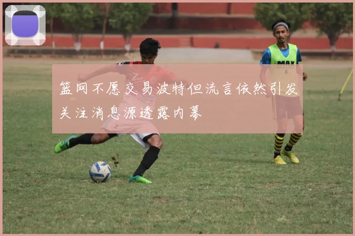 篮网不愿交易波特但流言依然引发关注消息源透露内幕