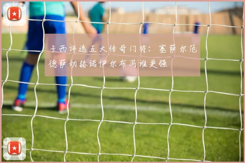 卡西评选五大传奇门将：塞萨尔范德萨切赫诺伊尔布冯谁更强