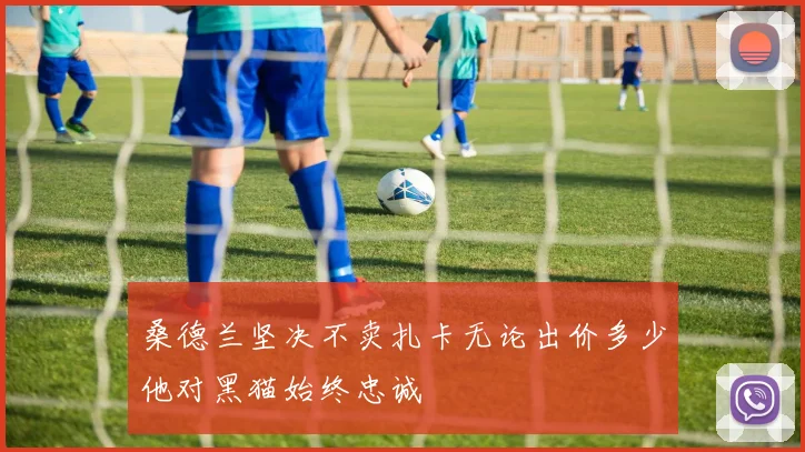 桑德兰坚决不卖扎卡无论出价多少他对黑猫始终忠诚