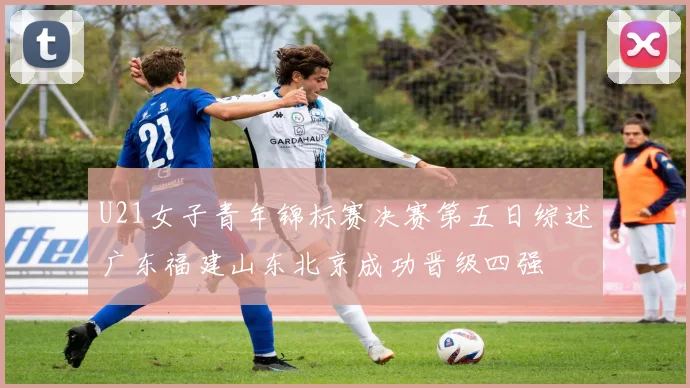 U21女子青年锦标赛决赛第五日综述广东福建山东北京成功晋级四强