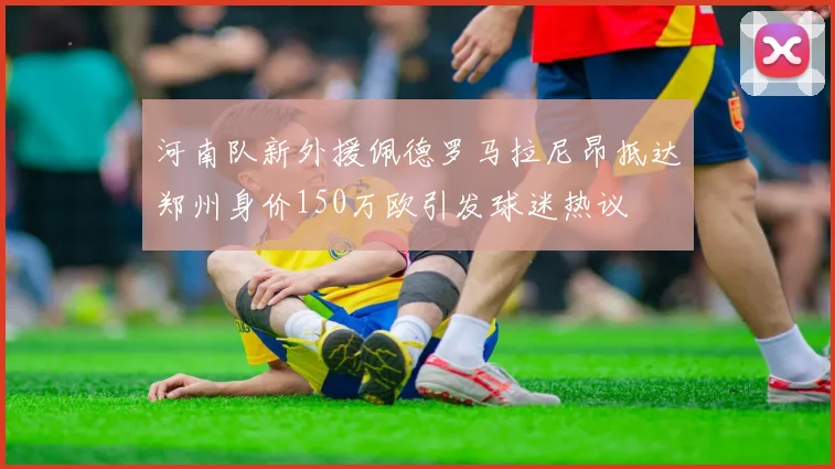 河南队新外援佩德罗马拉尼昂抵达郑州身价150万欧引发球迷热议