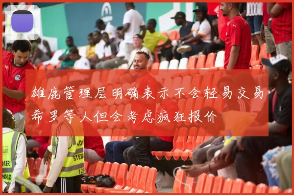 雄鹿管理层明确表示不会轻易交易希罗等人但会考虑疯狂报价
