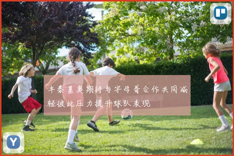 丰泰基奥期待与字母哥合作共同减轻彼此压力提升球队表现