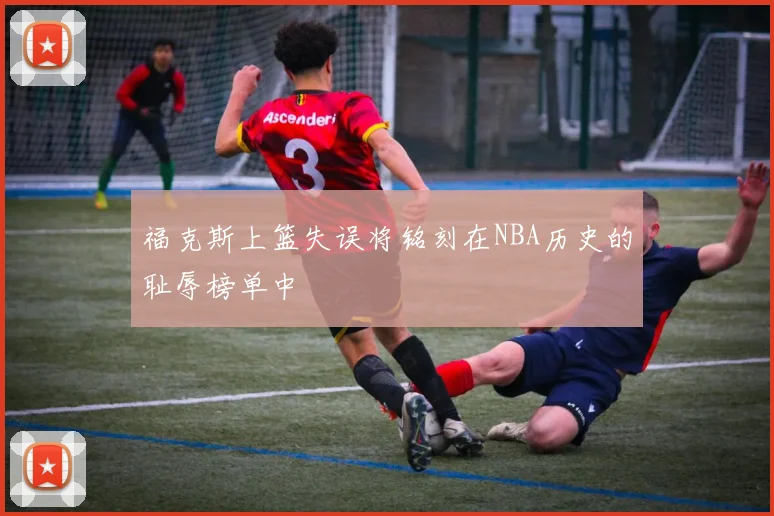 福克斯上篮失误将铭刻在NBA历史的耻辱榜单中