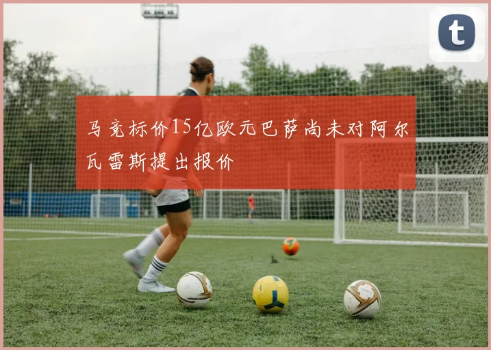 马竞标价15亿欧元巴萨尚未对阿尔瓦雷斯提出报价