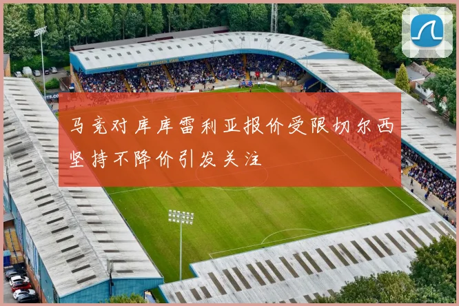 马竞对库库雷利亚报价受限切尔西坚持不降价引发关注