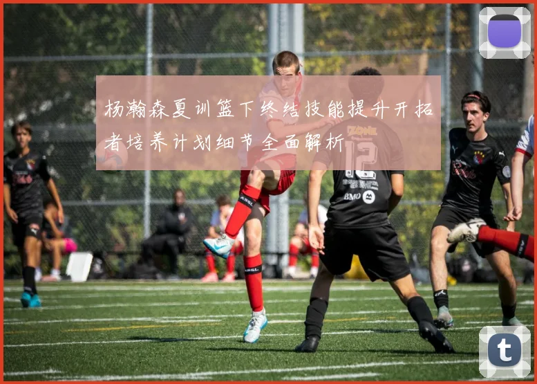 杨瀚森夏训篮下终结技能提升开拓者培养计划细节全面解析